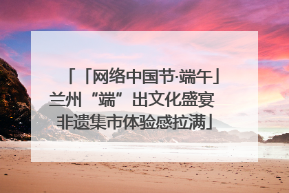 「网络中国节·端午」兰州“端”出文化盛宴 非遗集市体验感拉满