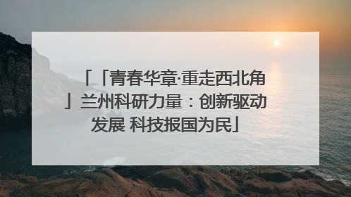 「青春华章·重走西北角」兰州科研力量：创新驱动发展 科技报国为民