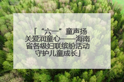 “六一”童声扬 关爱润童心——海南省各级妇联缤纷活动守护儿童成长