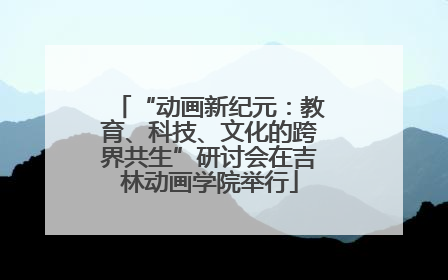 “动画新纪元：教育、科技、文化的跨界共生”研讨会在吉林动画学院举行