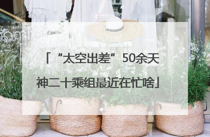 “太空出差”50余天 神二十乘组最近在忙啥