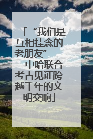 “我们是互相挂念的老朋友”——中哈联合考古见证跨越千年的文明交响