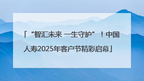 “智汇未来 一生守护”！中国人寿2025年客户节精彩启幕