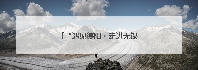 “遇见德阳・走进无锡” 明日逐光而来！