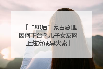 “80后”蒙古总理因何下台？儿子女友网上炫富成导火索