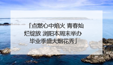 点燃心中焰火 青春灿烂绽放 浏阳本周末举办毕业季盛大烟花秀