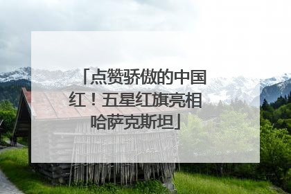 点赞骄傲的中国红！五星红旗亮相哈萨克斯坦