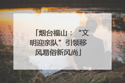 烟台福山：“文明迎亲队”引领移风易俗新风尚