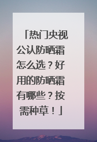 热门央视公认防晒霜怎么选？好用的防晒霜有哪些？按需种草！
