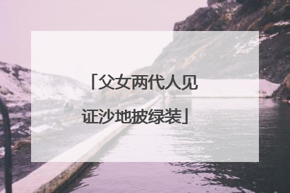 父女两代人见证沙地披绿装