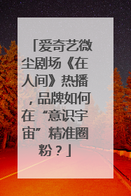 爱奇艺微尘剧场《在人间》热播，品牌如何在“意识宇宙”精准圈粉？