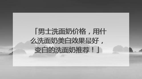 男士洗面奶价格，用什么洗面奶美白效果最好，变白的洗面奶推荐！