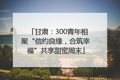 甘肃：300青年相聚“信约良缘，合筑幸福”共享甜蜜周末