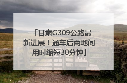 甘肃G309公路最新进展！通车后两地间用时缩短30分钟