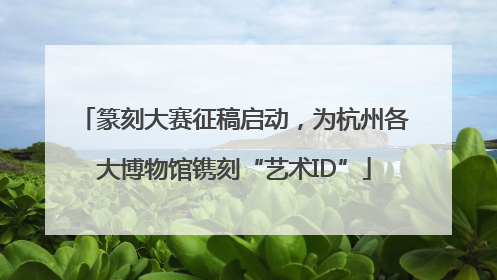 篆刻大赛征稿启动，为杭州各大博物馆镌刻“艺术ID”