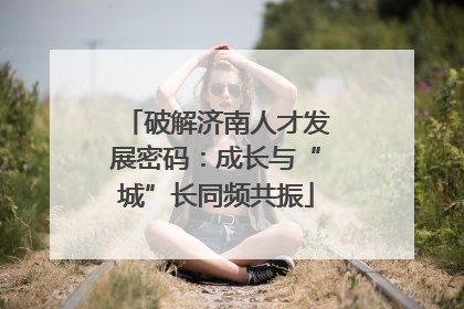 破解济南人才发展密码：成长与“城”长同频共振
