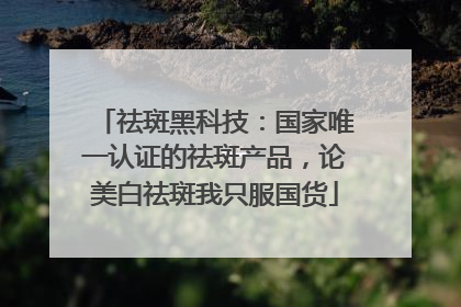 祛斑黑科技：国家唯一认证的祛斑产品，论美白祛斑我只服国货