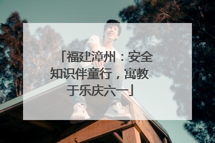 福建漳州：安全知识伴童行，寓教于乐庆六一