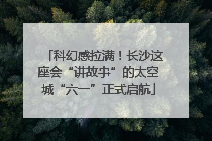 科幻感拉满！长沙这座会“讲故事”的太空城“六一”正式启航