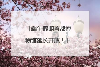 端午假期首都博物馆延长开放！