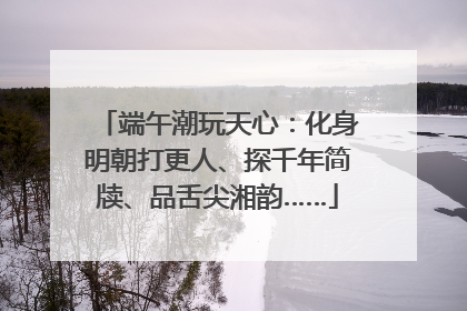 端午潮玩天心：化身明朝打更人、探千年简牍、品舌尖湘韵……