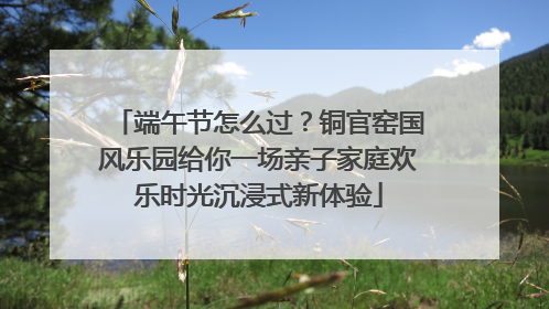 端午节怎么过？铜官窑国风乐园给你一场亲子家庭欢乐时光沉浸式新体验