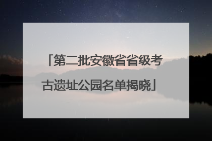 第二批安徽省省级考古遗址公园名单揭晓