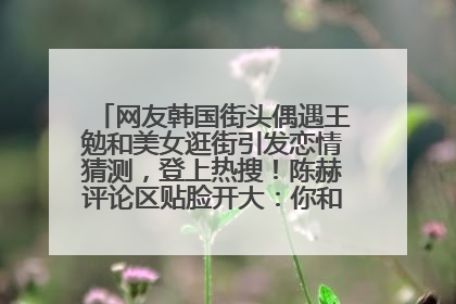 网友韩国街头偶遇王勉和美女逛街引发恋情猜测，登上热搜！陈赫评论区贴脸开大：你和谁逛街？我也想知道