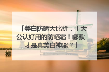 美白防晒大比拼，十大公认好用的防晒霜！哪款才是真美白神器？