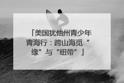 美国犹他州青少年青海行：跨山海觅“缘”与“纽带”