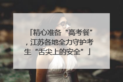 精心准备“高考餐”，江苏各地全力守护考生“舌尖上的安全”