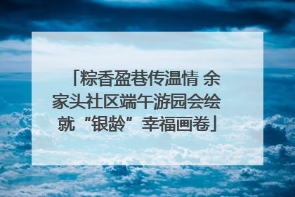 粽香盈巷传温情 余家头社区端午游园会绘就“银龄”幸福画卷