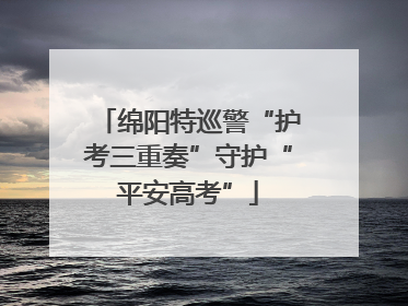 绵阳特巡警“护考三重奏”守护“平安高考”