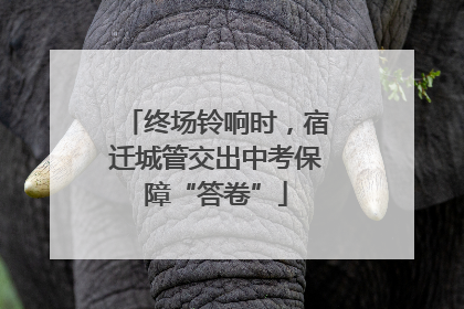终场铃响时，宿迁城管交出中考保障“答卷”