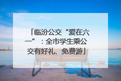临汾公交“爱在六一”：全市学生乘公交有好礼、免费游