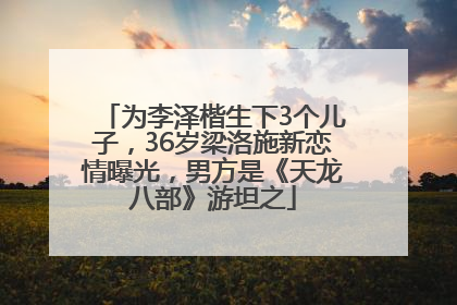 为李泽楷生下3个儿子，36岁梁洛施新恋情曝光，男方是《天龙八部》游坦之