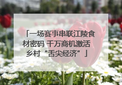 一场赛事串联江陵食材密码 千万商机激活乡村“舌尖经济”