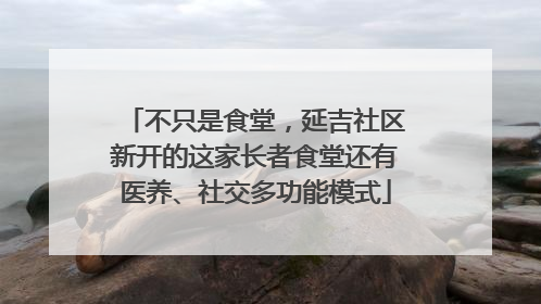 不只是食堂，延吉社区新开的这家长者食堂还有医养、社交多功能模式