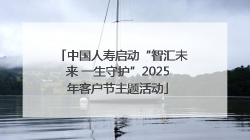 中国人寿启动“智汇未来 一生守护”2025年客户节主题活动