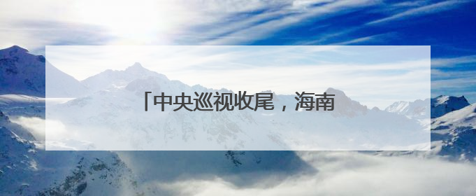 中央巡视收尾，海南3天连查3名厅官