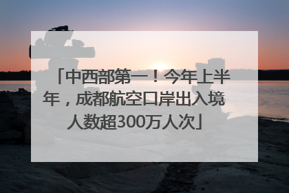 中西部第一！今年上半年，成都航空口岸出入境人数超300万人次