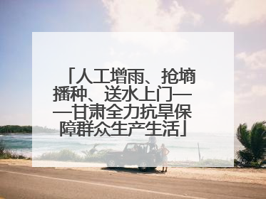 人工增雨、抢墒播种、送水上门——甘肃全力抗旱保障群众生产生活