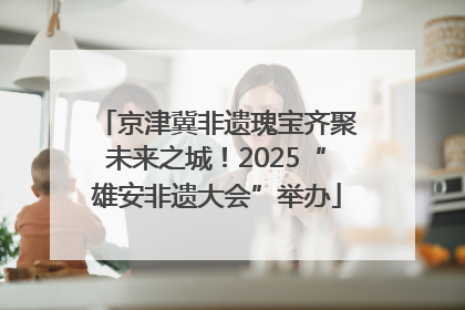 京津冀非遗瑰宝齐聚未来之城！2025“雄安非遗大会”举办