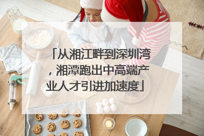 从湘江畔到深圳湾，湘潭跑出中高端产业人才引进加速度
