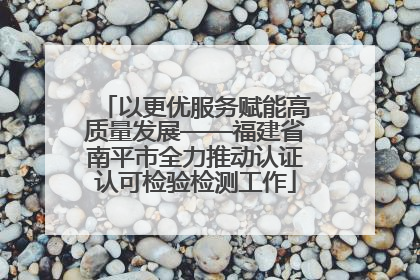 以更优服务赋能高质量发展——福建省南平市全力推动认证认可检验检测工作