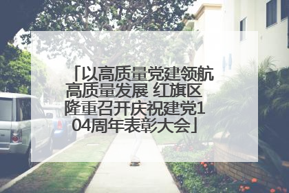 以高质量党建领航高质量发展 红旗区隆重召开庆祝建党104周年表彰大会
