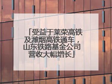 受益于莱荣高铁及潍烟高铁通车，山东铁路基金公司营收大幅增长