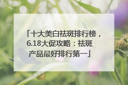 十大美白祛斑排行榜，6.18大促攻略：祛斑产品最好排行第一