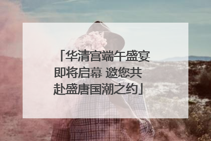 华清宫端午盛宴即将启幕 邀您共赴盛唐国潮之约