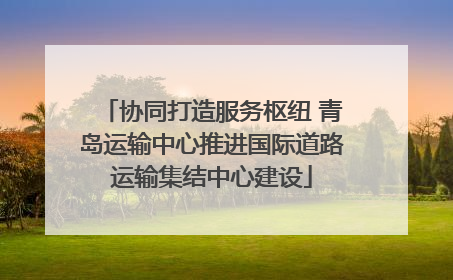 协同打造服务枢纽 青岛运输中心推进国际道路运输集结中心建设